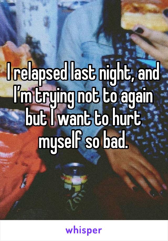 I relapsed last night, and I’m trying not to again but I want to hurt myself so bad. 