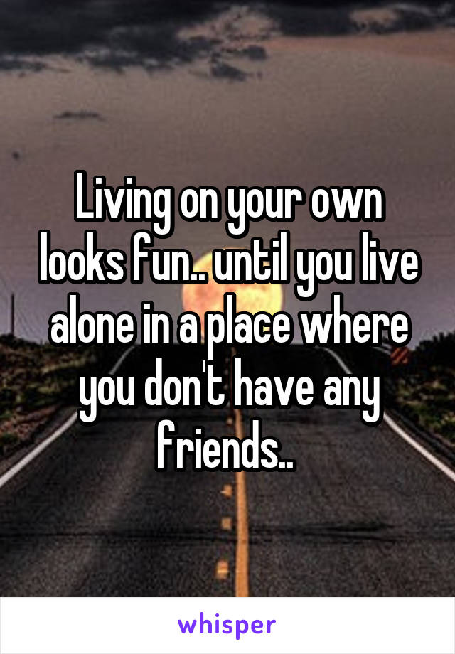 Living on your own looks fun.. until you live alone in a place where you don't have any friends.. 