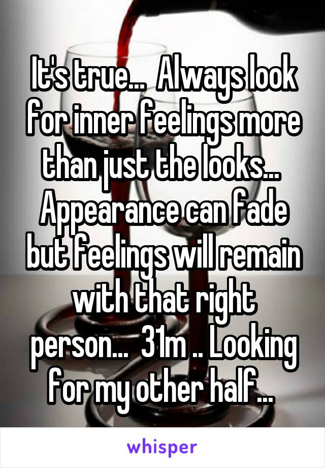It's true...  Always look for inner feelings more than just the looks...  Appearance can fade but feelings will remain with that right person...  31m .. Looking for my other half... 