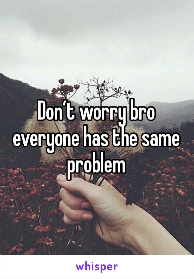 Don’t worry bro everyone has the same problem 