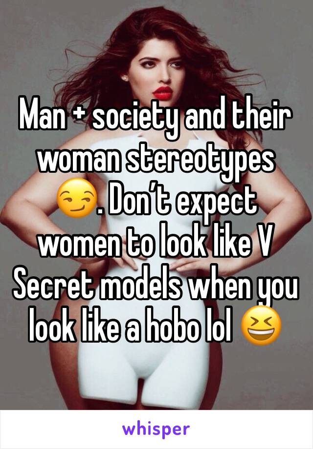 Man + society and their woman stereotypes 😏. Don’t expect women to look like V Secret models when you look like a hobo lol 😆 