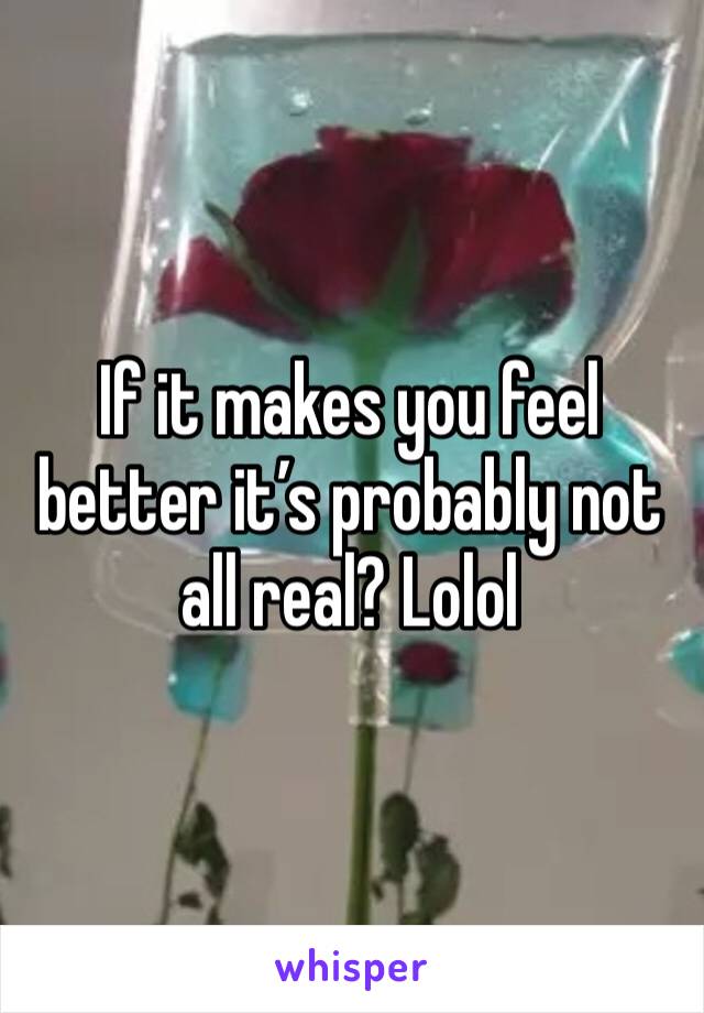 If it makes you feel better it’s probably not all real? Lolol