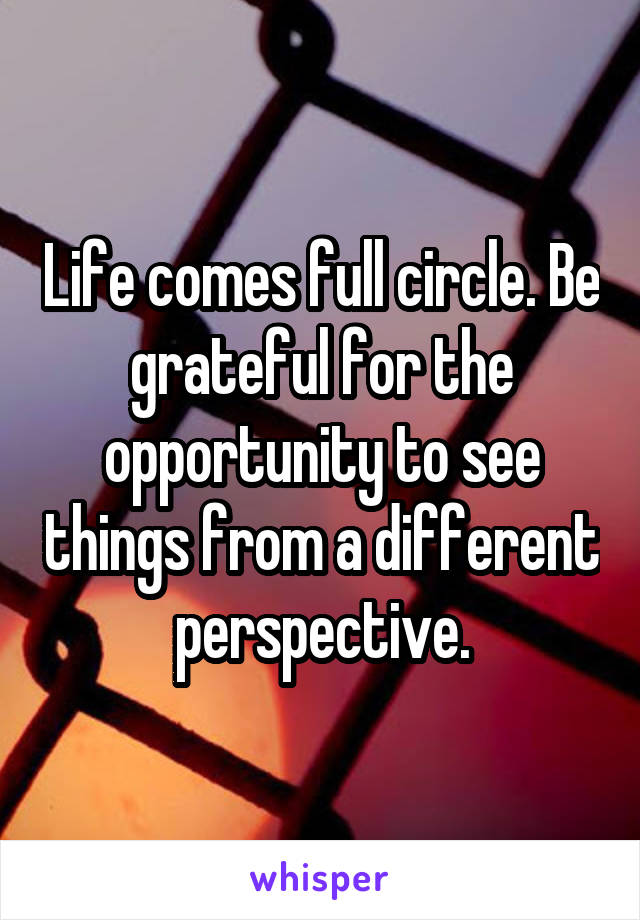 Life comes full circle. Be grateful for the opportunity to see things from a different perspective.