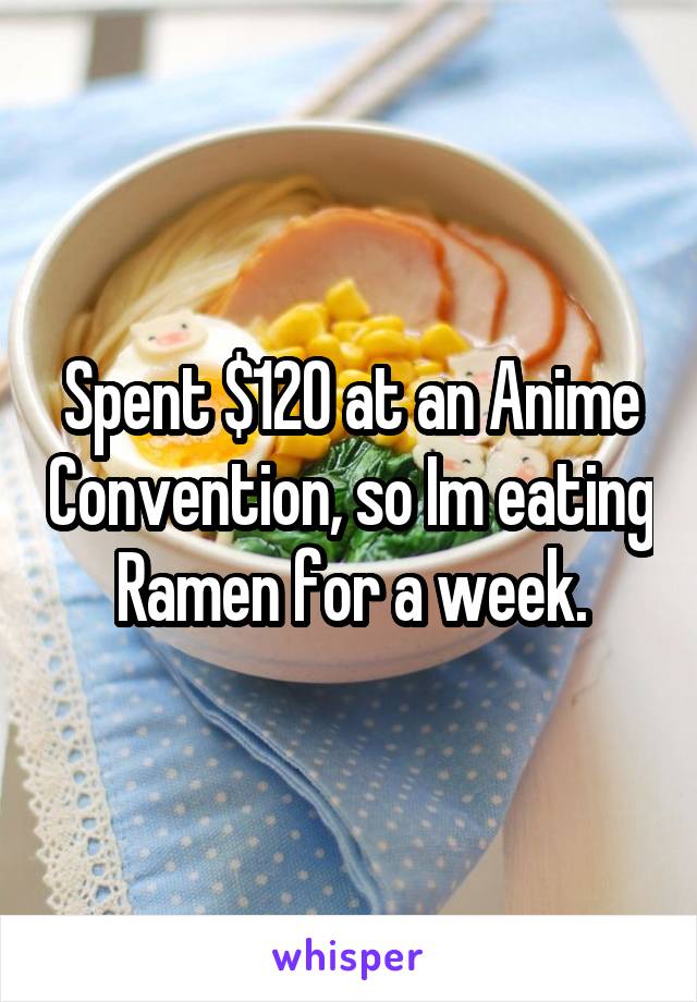 Spent $120 at an Anime Convention, so Im eating Ramen for a week.