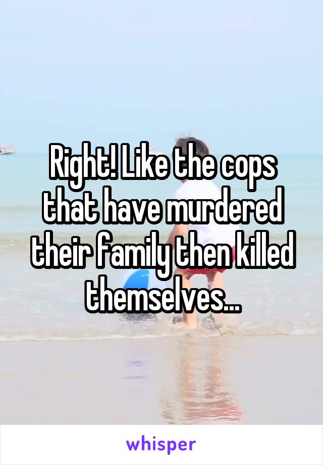 Right! Like the cops that have murdered their family then killed themselves...