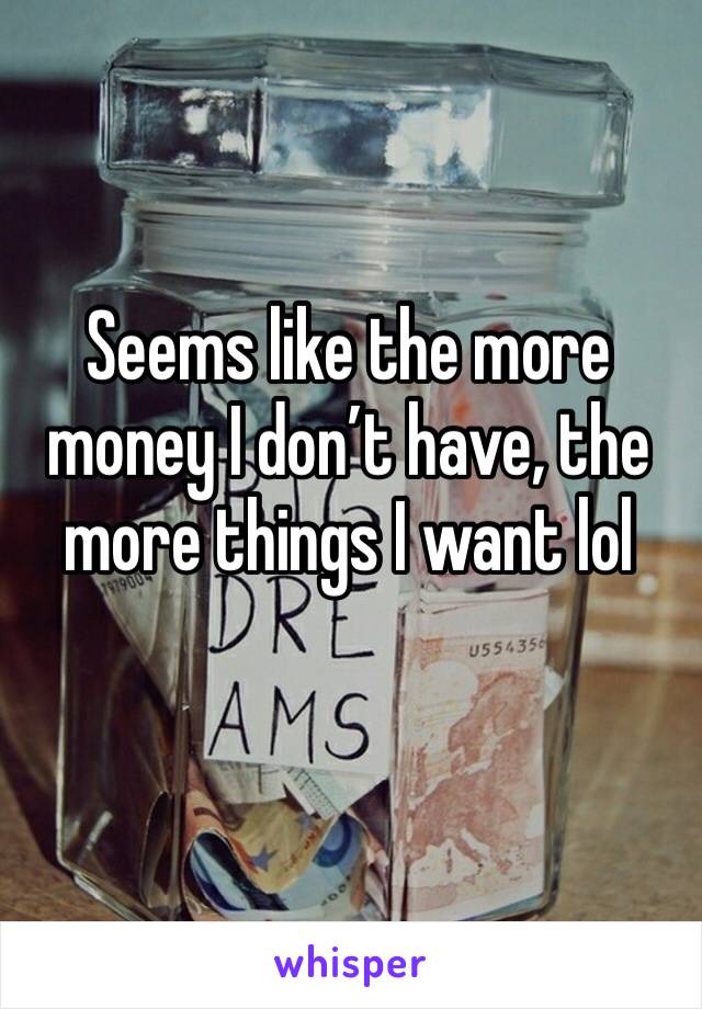 Seems like the more money I don’t have, the more things I want lol