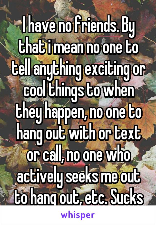 I have no friends. By that i mean no one to tell anything exciting or cool things to when they happen, no one to hang out with or text or call, no one who actively seeks me out to hang out, etc. Sucks