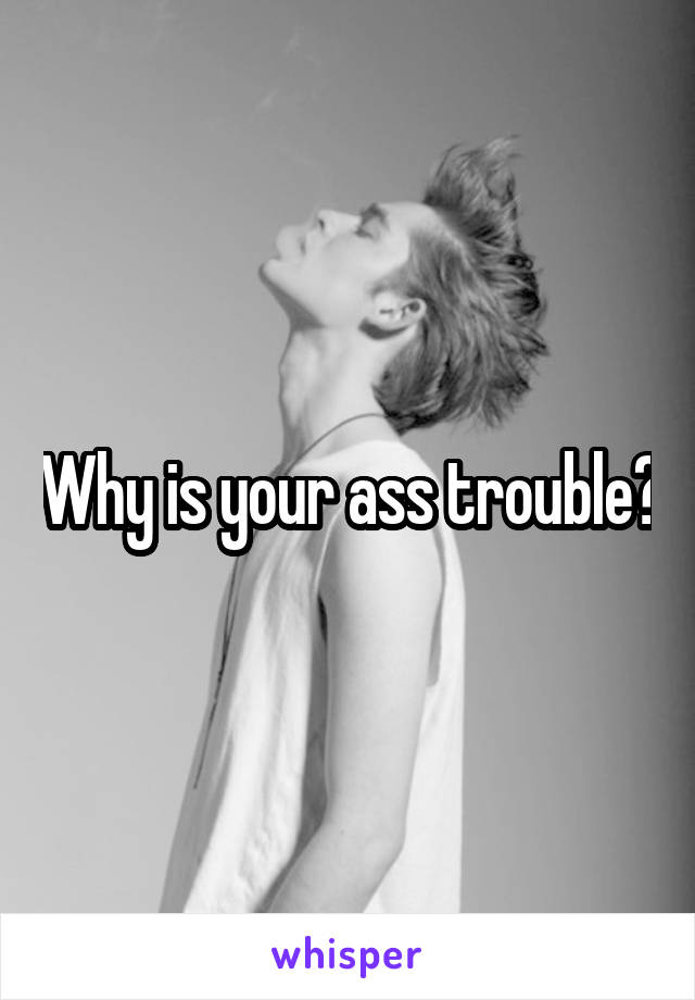 Why is your ass trouble?