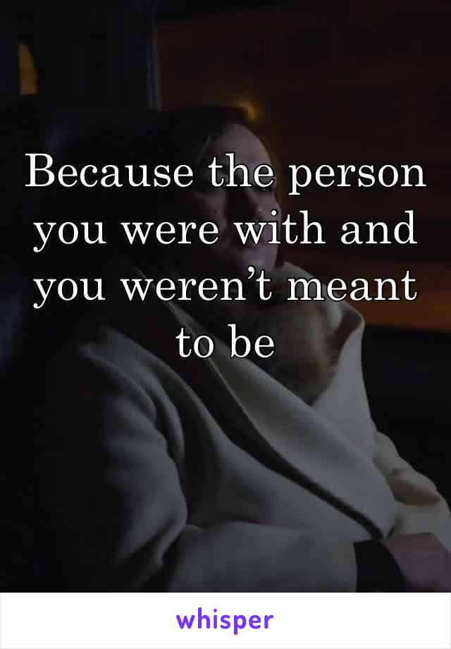 Because the person you were with and you weren’t meant to be 