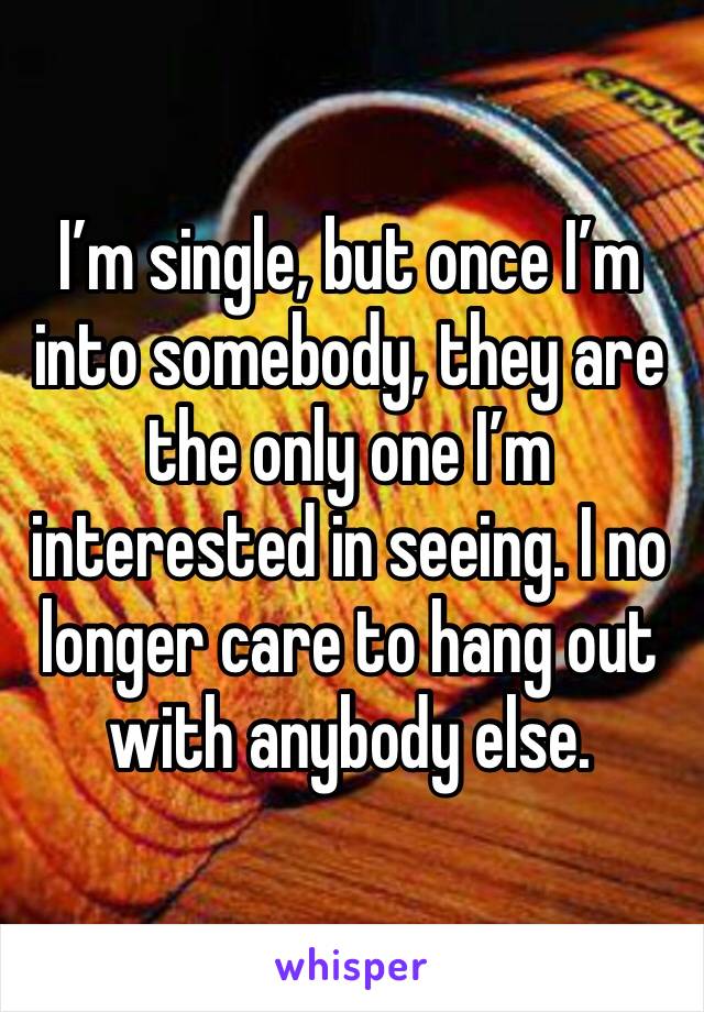 I’m single, but once I’m into somebody, they are the only one I’m interested in seeing. I no longer care to hang out with anybody else. 