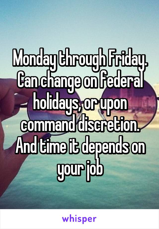 Monday through Friday. Can change on federal holidays, or upon command discretion. And time it depends on your job