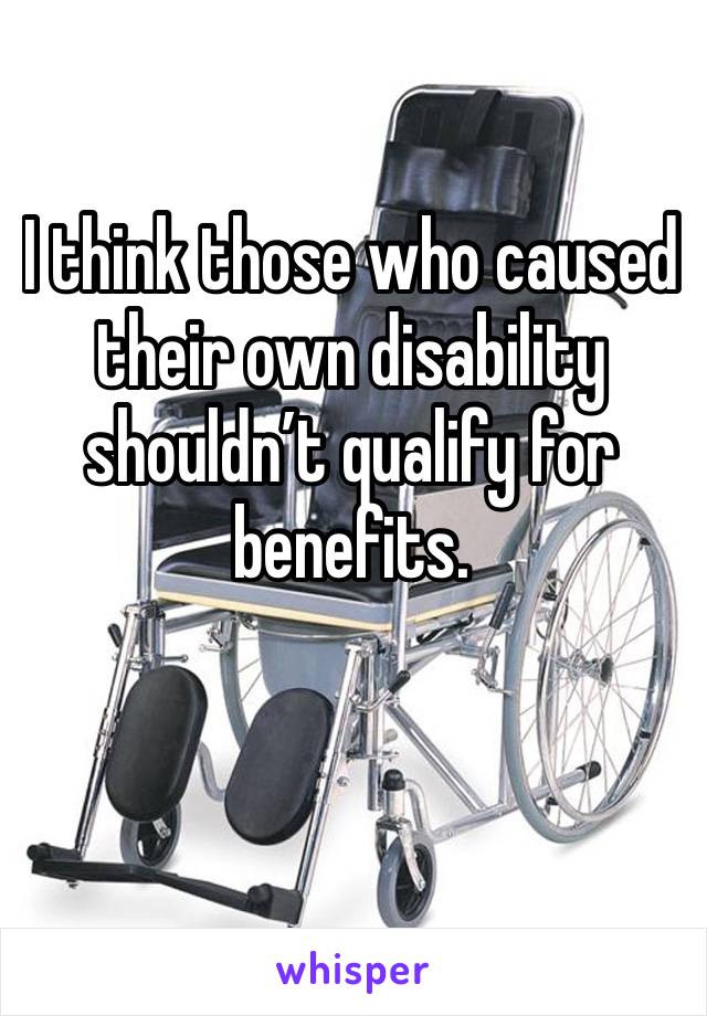 I think those who caused their own disability shouldn’t qualify for benefits.