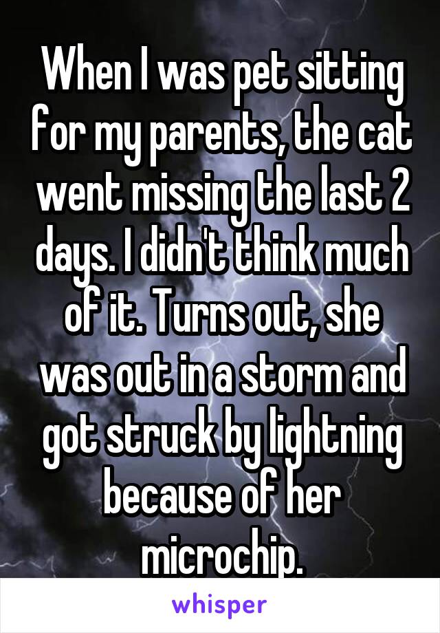 When I was pet sitting for my parents, the cat went missing the last 2 days. I didn't think much of it. Turns out, she was out in a storm and got struck by lightning because of her microchip.