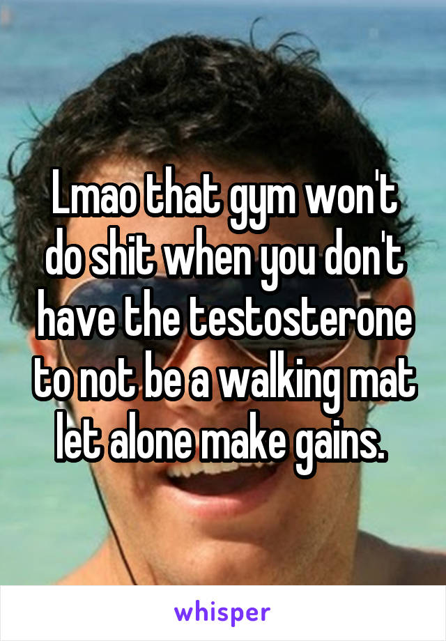 Lmao that gym won't do shit when you don't have the testosterone to not be a walking mat let alone make gains. 