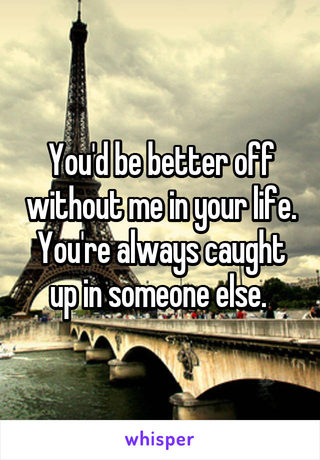 You'd be better off without me in your life. You're always caught up in someone else. 