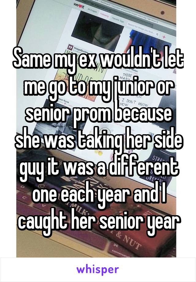 Same my ex wouldn't let me go to my junior or senior prom because she was taking her side guy it was a different one each year and I caught her senior year