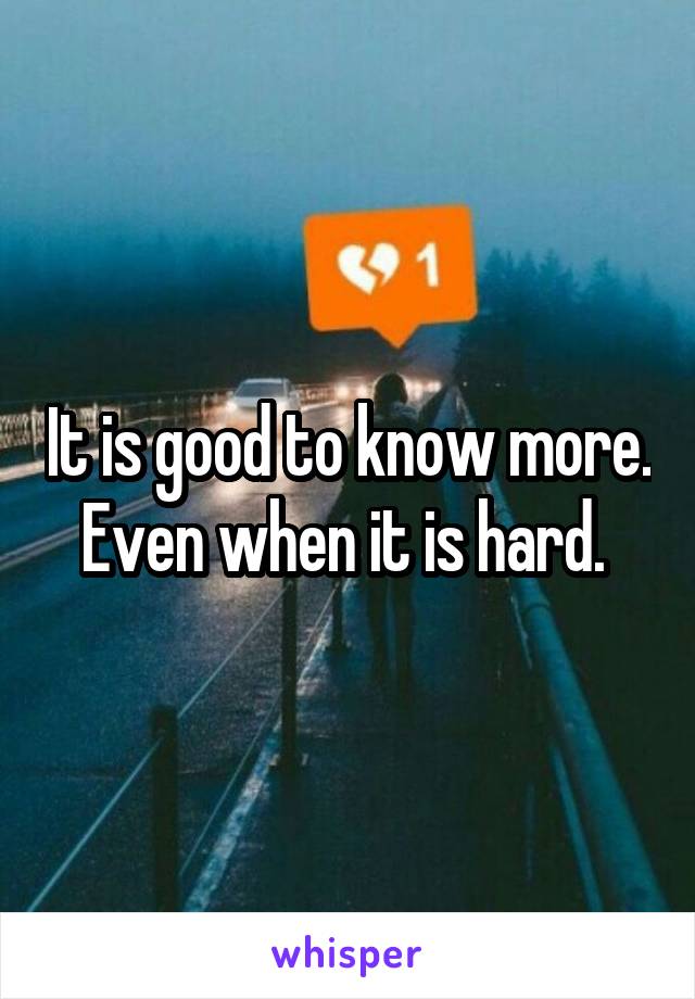 It is good to know more. Even when it is hard. 