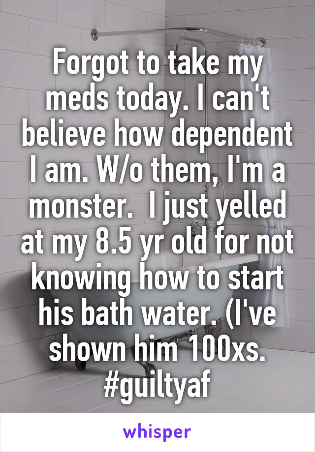 Forgot to take my meds today. I can't believe how dependent I am. W/o them, I'm a monster.  I just yelled at my 8.5 yr old for not knowing how to start his bath water. (I've shown him 100xs. #guiltyaf