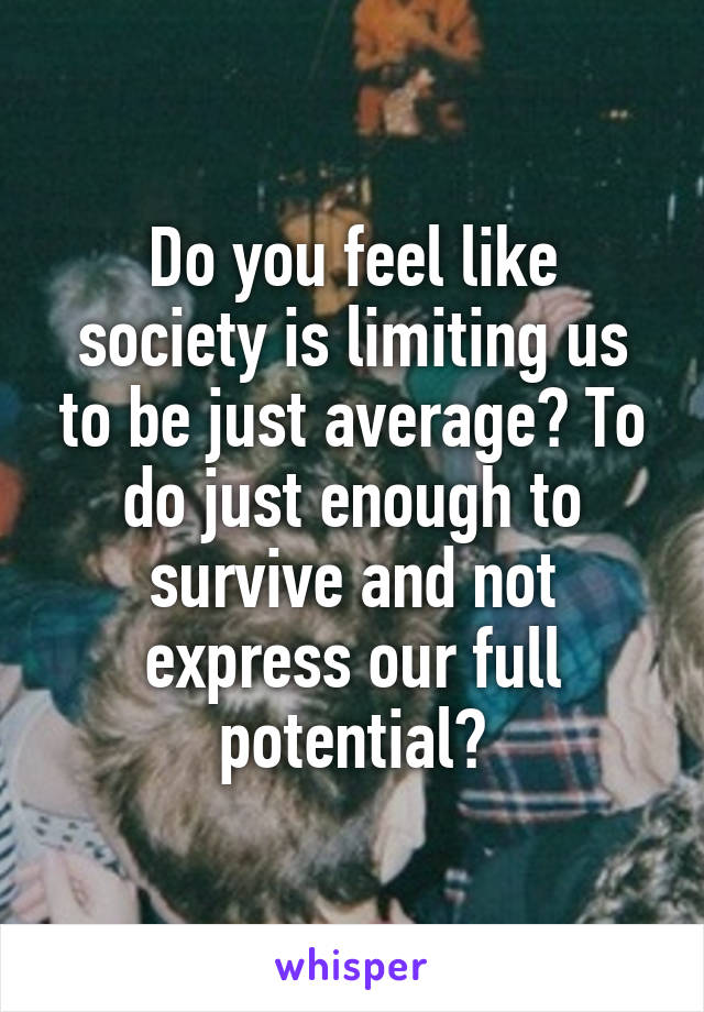 Do you feel like society is limiting us to be just average? To do just enough to survive and not express our full potential?