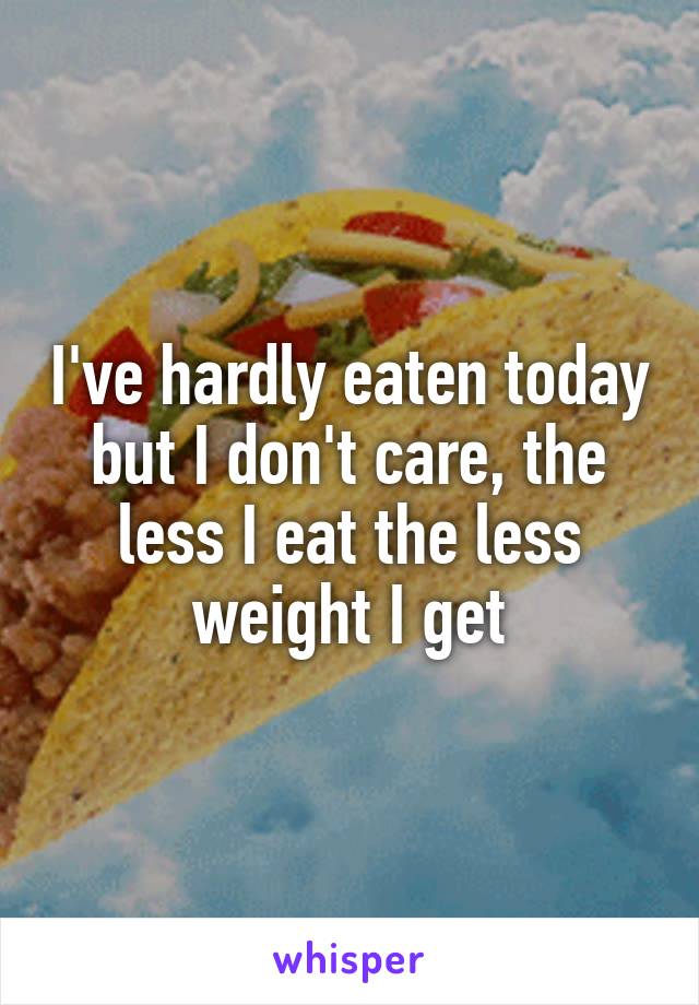 I've hardly eaten today but I don't care, the less I eat the less weight I get