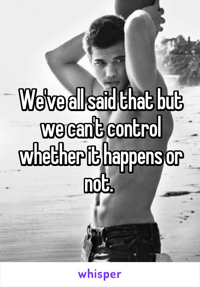 We've all said that but we can't control whether it happens or not. 