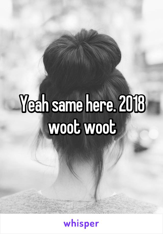 Yeah same here. 2018 woot woot