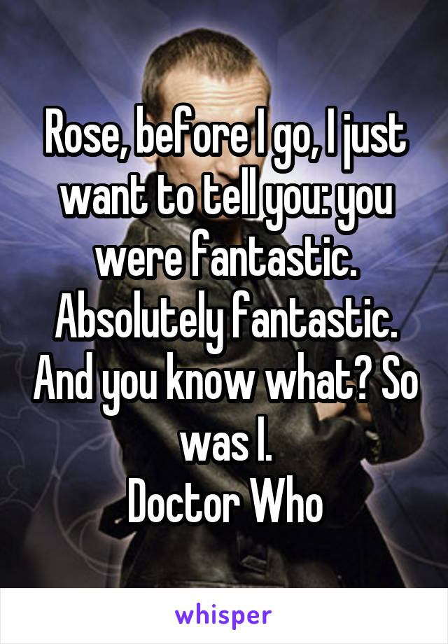 Rose, before I go, I just want to tell you: you were fantastic. Absolutely fantastic. And you know what? So was I.
Doctor Who