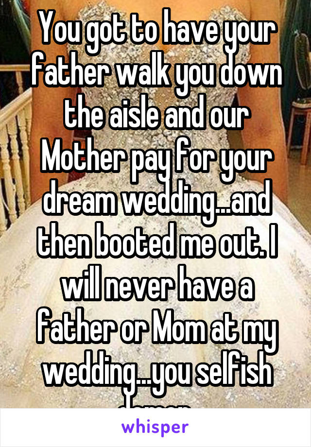 You got to have your father walk you down the aisle and our Mother pay for your dream wedding...and then booted me out. I will never have a father or Mom at my wedding...you selfish demon.