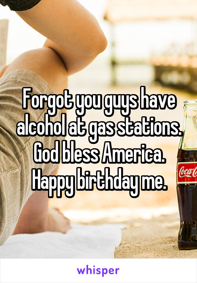 Forgot you guys have alcohol at gas stations.
God bless America.
Happy birthday me.