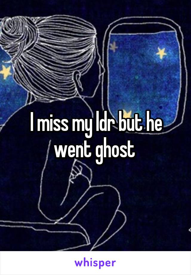 I miss my ldr but he went ghost 