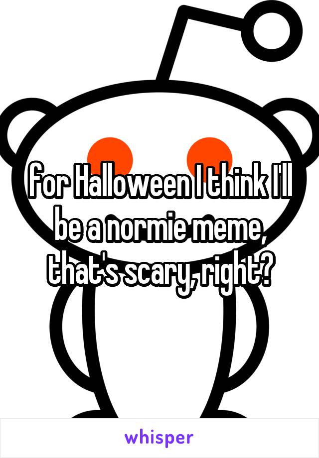 for Halloween I think I'll be a normie meme, that's scary, right?