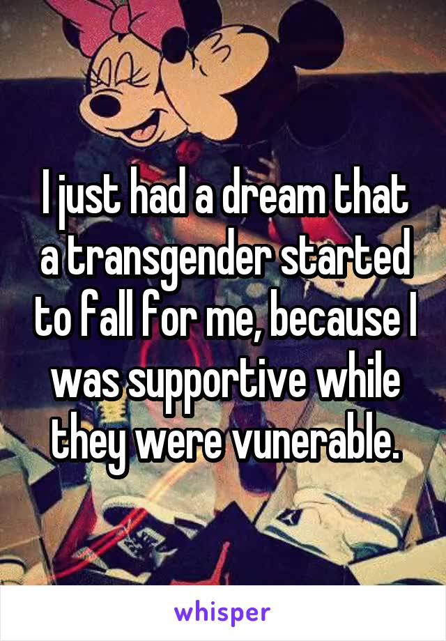I just had a dream that a transgender started to fall for me, because I was supportive while they were vunerable.