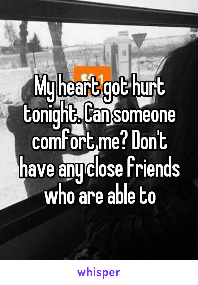 My heart got hurt tonight. Can someone comfort me? Don't have any close friends who are able to