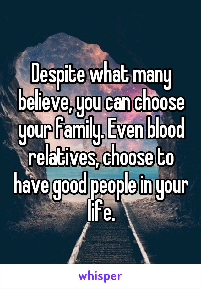 Despite what many believe, you can choose your family. Even blood relatives, choose to have good people in your life.