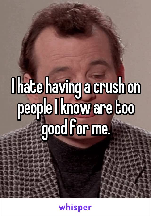 I hate having a crush on people I know are too good for me.