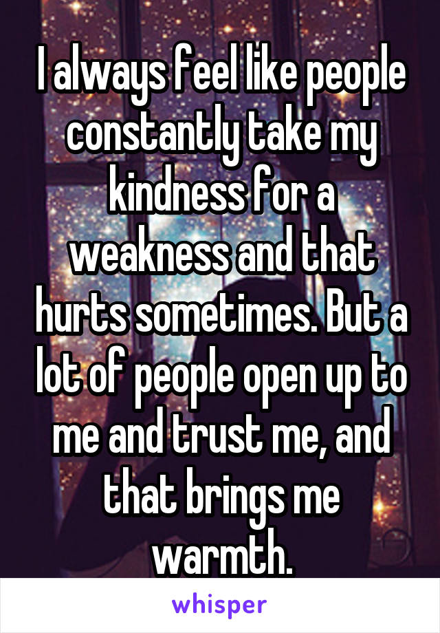 I always feel like people constantly take my kindness for a weakness and that hurts sometimes. But a lot of people open up to me and trust me, and that brings me warmth.