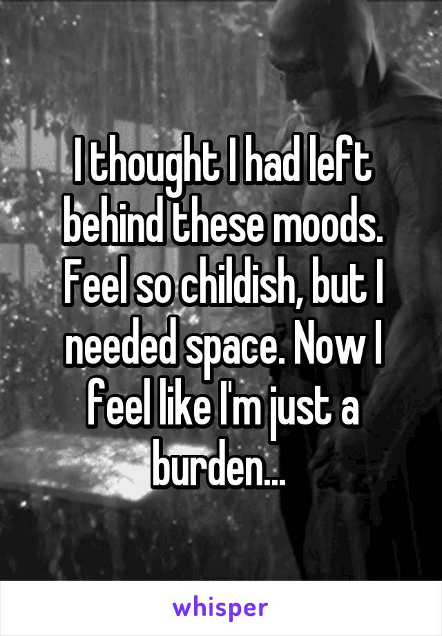 I thought I had left behind these moods. Feel so childish, but I needed space. Now I feel like I'm just a burden... 