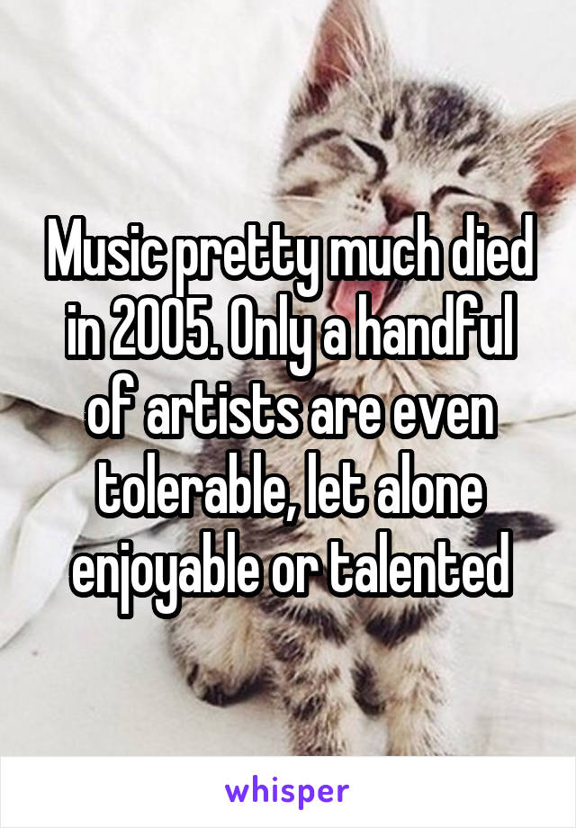 Music pretty much died in 2005. Only a handful of artists are even tolerable, let alone enjoyable or talented
