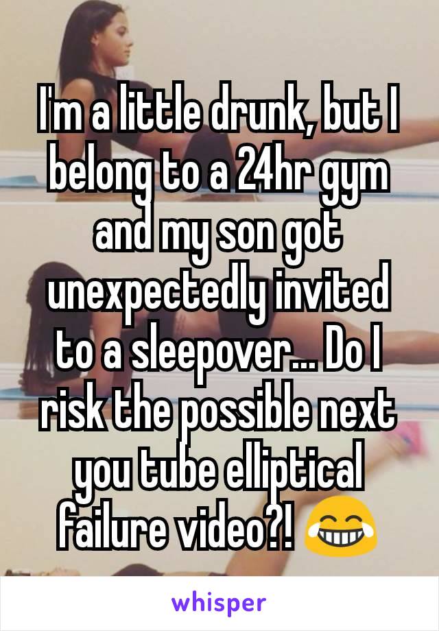 I'm a little drunk, but I belong to a 24hr gym and my son got unexpectedly invited to a sleepover... Do I risk the possible next you tube elliptical failure video?! ðŸ˜‚
