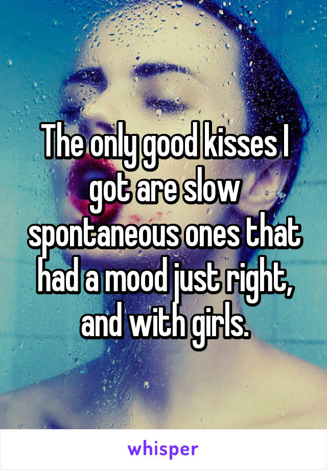 The only good kisses I got are slow spontaneous ones that had a mood just right, and with girls.
