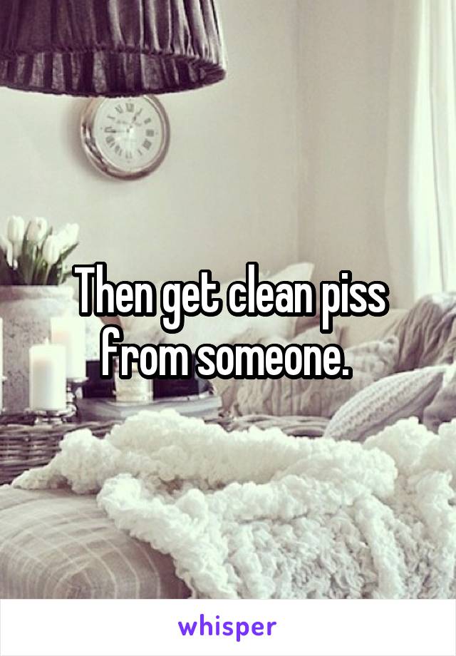 Then get clean piss from someone. 