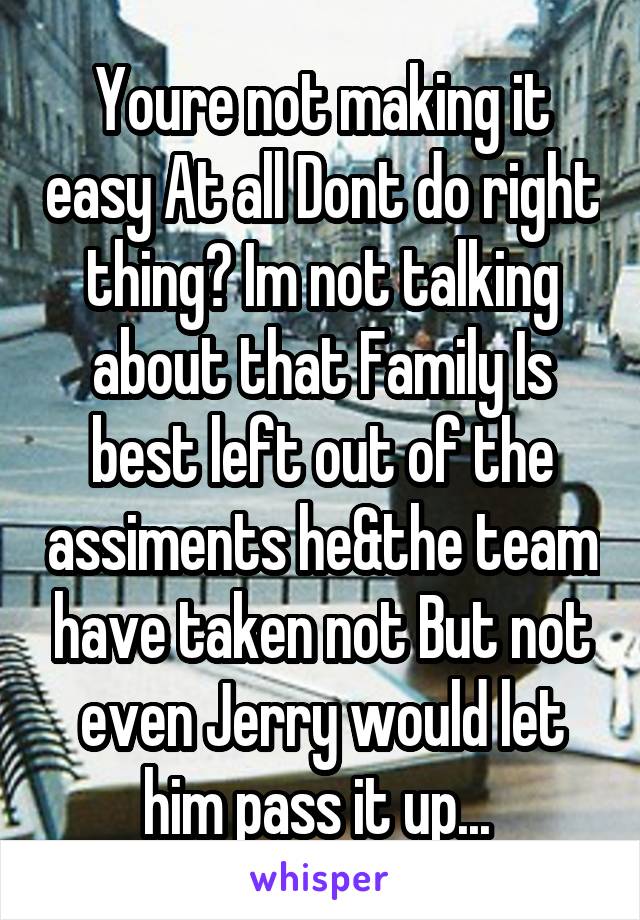 Youre not making it easy At all Dont do right thing? Im not talking about that Family Is best left out of the assiments he&the team have taken not But not even Jerry would let him pass it up... 