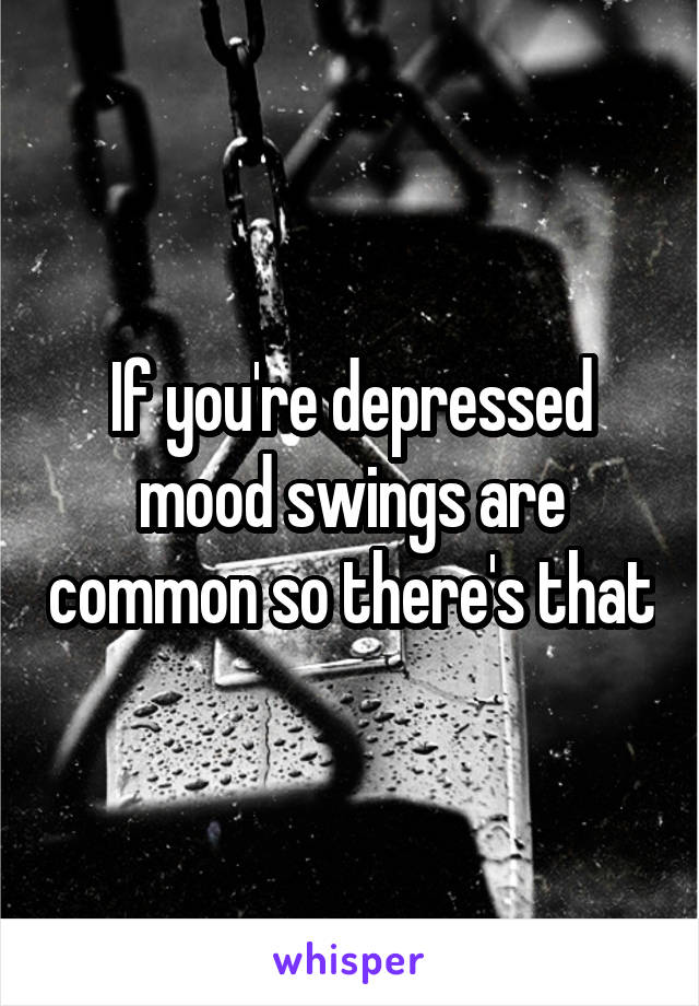 If you're depressed mood swings are common so there's that