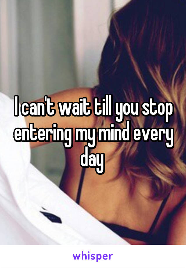 I can't wait till you stop entering my mind every day 