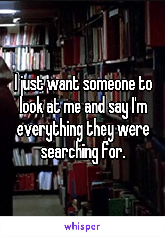 I just want someone to look at me and say I'm everything they were searching for.