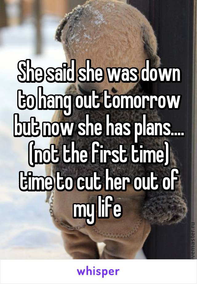 She said she was down to hang out tomorrow but now she has plans.... (not the first time) time to cut her out of my life 