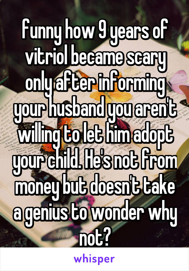 funny how 9 years of vitriol became scary only after informing your husband you aren't willing to let him adopt your child. He's not from money but doesn't take a genius to wonder why not?