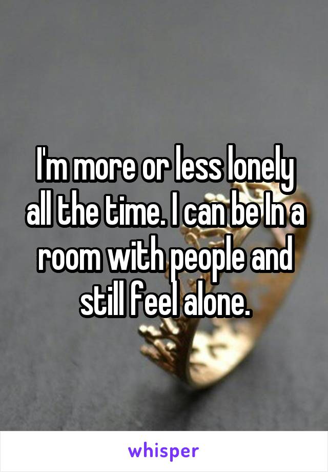 I'm more or less lonely all the time. I can be In a room with people and still feel alone.