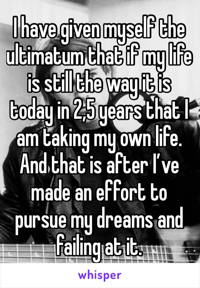 I have given myself the ultimatum that if my life is still the way it is today in 2,5 years that I am taking my own life. And that is after I’ve made an effort to pursue my dreams and failing at it. 