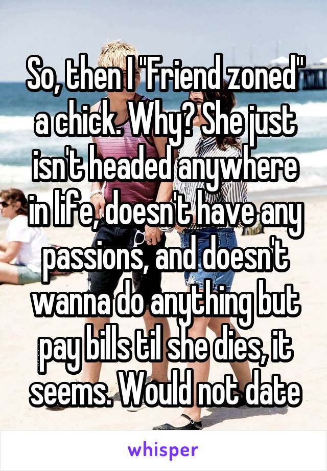 So, then I "Friend zoned" a chick. Why? She just isn't headed anywhere in life, doesn't have any passions, and doesn't wanna do anything but pay bills til she dies, it seems. Would not date